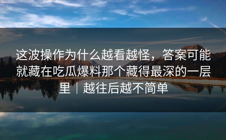 这波操作为什么越看越怪，答案可能就藏在吃瓜爆料那个藏得最深的一层里｜越往后越不简单