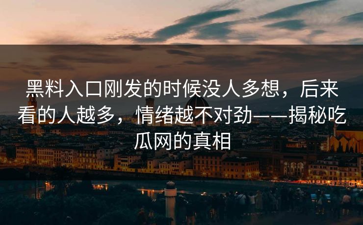 黑料入口刚发的时候没人多想,后来看的人越多,情绪越不对劲——揭秘吃瓜网的真相 黑料入口刚发的时候没人多想,后来看的人越多,情绪越不对劲——揭秘吃瓜网的真相