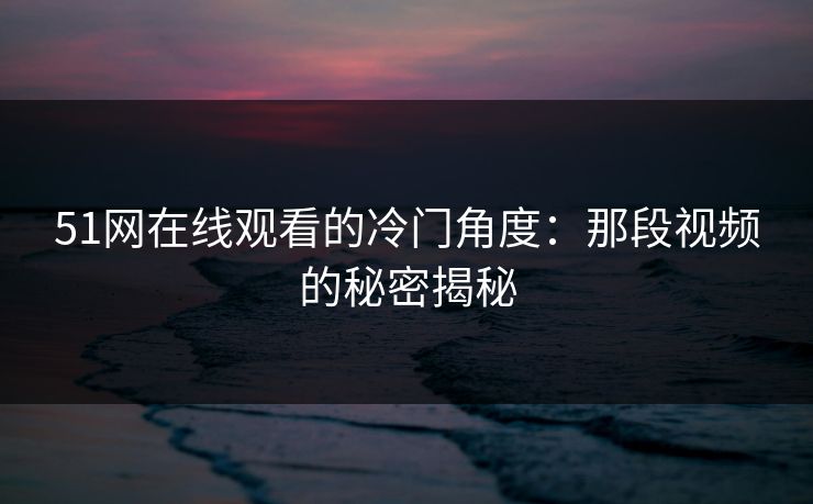 51网在线观看的冷门角度:那段视频的秘密揭秘 51网在线观看的冷门角度:那段视频的秘密揭秘