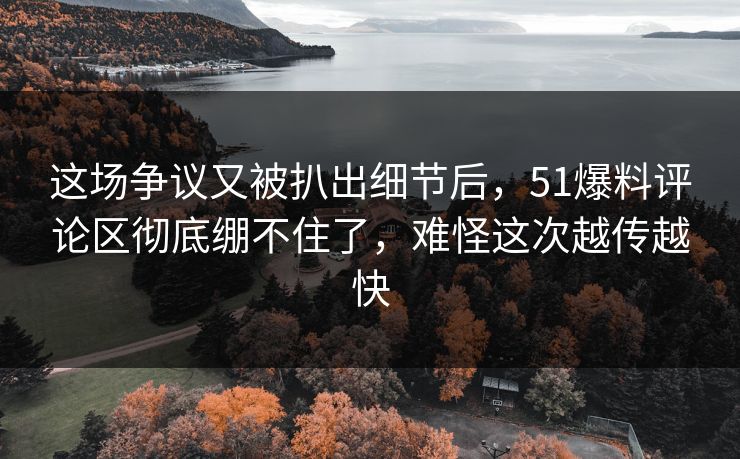这场争议又被扒出细节后，51爆料评论区彻底绷不住了，难怪这次越传越快