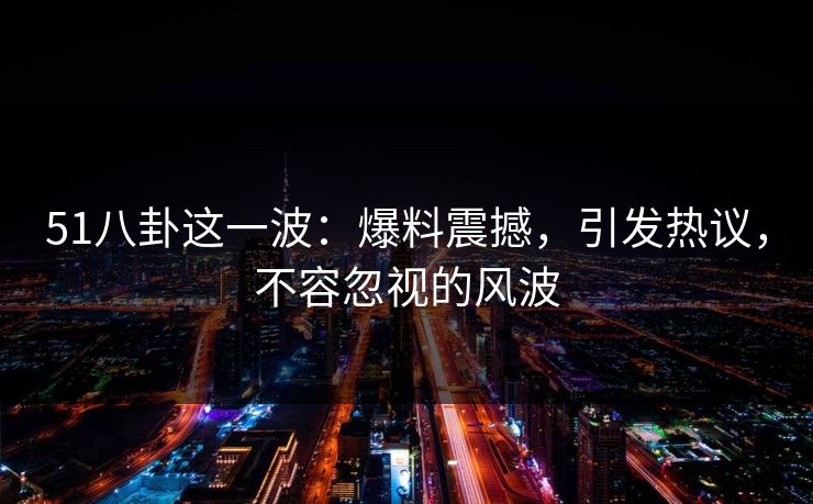 51八卦这一波：爆料震撼，引发热议，不容忽视的风波