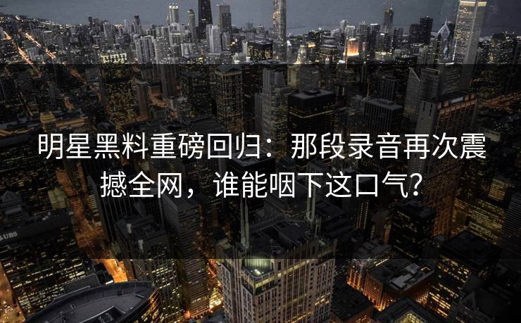 明星黑料重磅回归：那段录音再次震撼全网，谁能咽下这口气？
