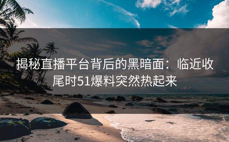 揭秘直播平台背后的黑暗面：临近收尾时51爆料突然热起来
