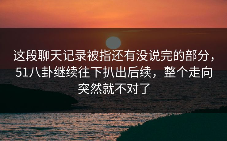 这段聊天记录被指还有没说完的部分,51八卦继续往下扒出后续,整个走向突然就不对了 这段聊天记录被指还有没说完的部分,51八卦继续往下扒出后续,整个走向突然就不对了