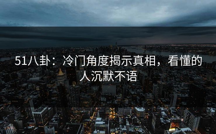 51八卦:冷门角度揭示真相,看懂的人沉默不语 51八卦:冷门角度揭示真相,看懂的人沉默不语