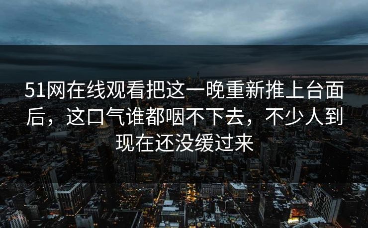 51网在线观看把这一晚重新推上台面后，这口气谁都咽不下去，不少人到现在还没缓过来